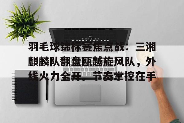 九游体育官方网站-关于羽毛球锦标赛焦点战：三湘麒麟队翻盘瓯越旋风队，外线火力全开。节奏掌控在手的信息